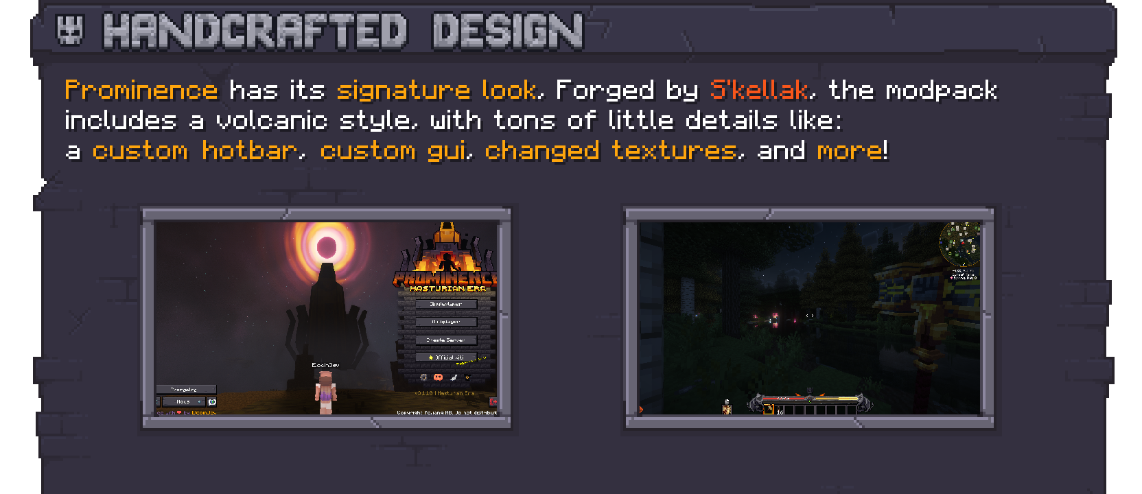 Prominence features a handcrafted design with custom textures on its own volcanic-like style. From simple UI changes to custom GUIs, changed textures, a custom hotbar and more! 
