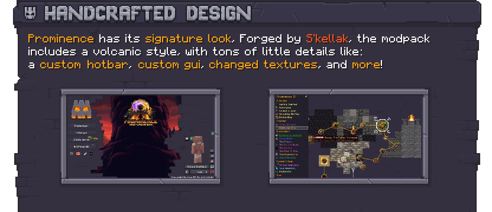 Prominence features a handcrafted design with custom textures on its own volcanic-like style. From simple UI changes to custom GUIs, changed textures, a custom hotbar and more!