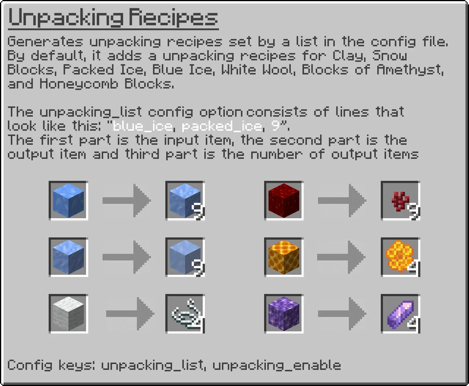 Generates unpacking recipes set by a list in the config file. By default, it adds a unpacking recipes for Clay, Snow Blocks, Packed Ice, Blue Ice, White Wool, Blocks of Amethyst, and Honeycomb Blocks. The unpacking_list config option consists of lines that look like this: blue_ice, packed_ice, 9. The first part is the input item, the second part is the output item and third part is the number of output items Config keys: unpacking_list, unpacking_enable