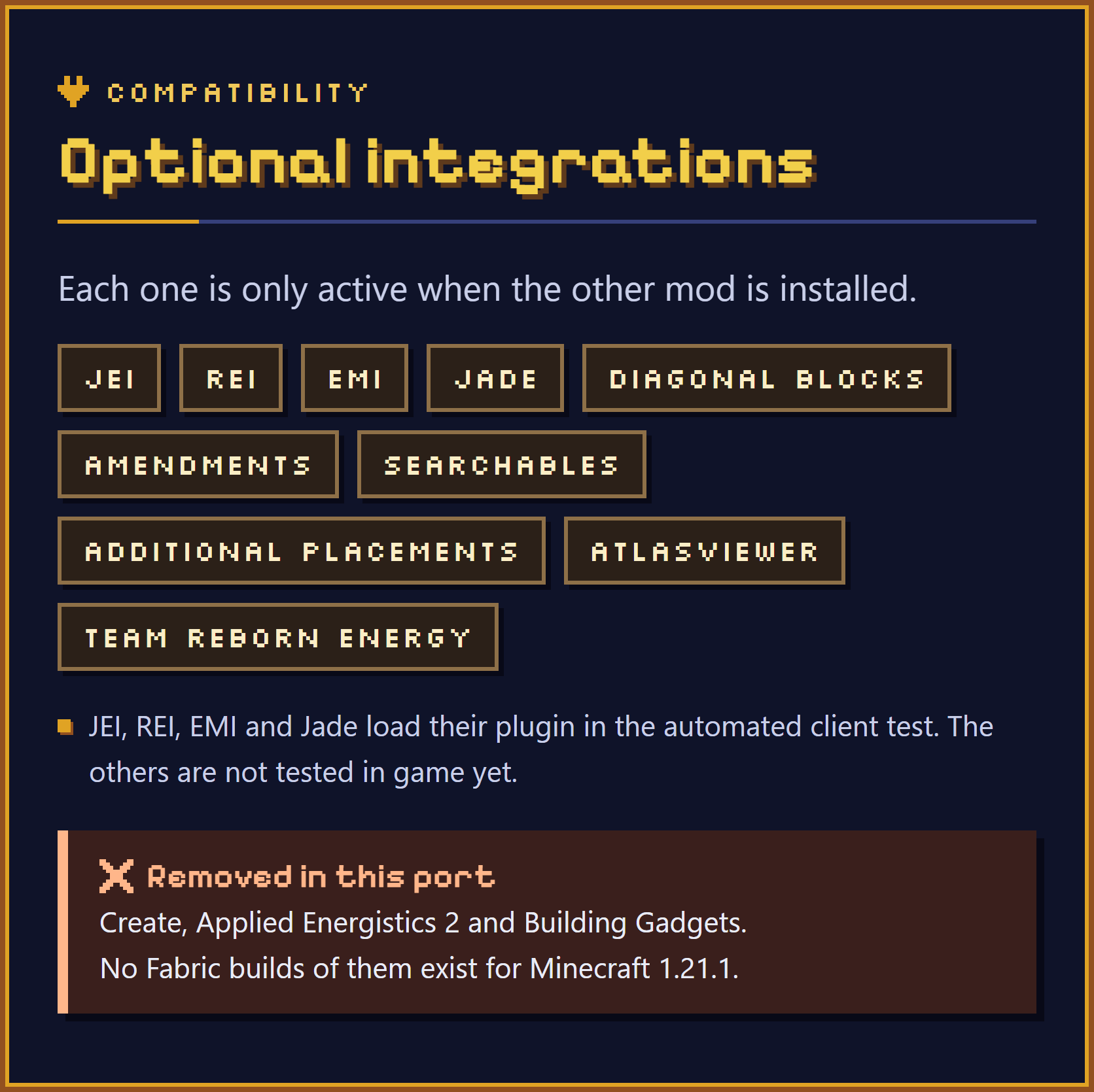 Optional integrations. Each one is only active when the other mod is installed: JEI, REI, EMI, Jade, Diagonal Blocks, Amendments, Searchables, Additional Placements, AtlasViewer and Team Reborn Energy. JEI, REI, EMI and Jade load their plugin in the automated client test. The others are not tested in game yet. Removed in this port: Create, Applied Energistics 2 and Building Gadgets, because no Fabric builds of them exist for Minecraft 1.21.1.