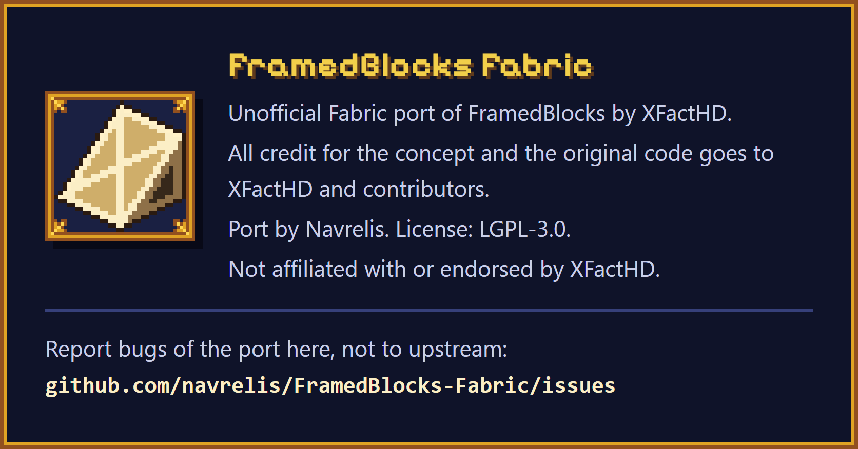 FramedBlocks Fabric. Unofficial Fabric port of FramedBlocks by XFactHD. All credit for the concept and the original code goes to XFactHD and contributors. Port by Navrelis. License: LGPL-3.0. Not affiliated with or endorsed by XFactHD. Report bugs of the port at github.com/navrelis/FramedBlocks-Fabric/issues, not to upstream.