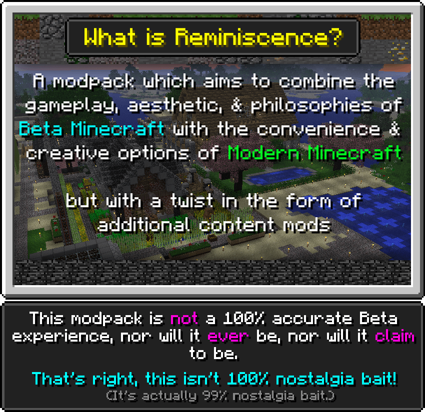 What is Reminiscence?  Reminiscence is a modpack which aims to, much like the other modpacks of this field, combine the gameplay, aesthetics, and general design philosophies of Alpha and Beta versions with the convenience and creative options provided in Release versions.  But, with a twist in the form of content mods which add to the experience.  This modpack is not a 100% accurate Beta experience, and never will be nor will it claim to be. That's right, this isn't 100% nostalgia bait!   (It's actually 99% nostalgia bait.)