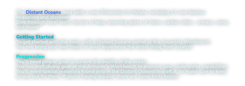 The Distant Oceans mod adds a new Dimension to Hytale, including  11 new biomes to explore and discover.  Dive through coral reefs, forests of kelp, towering spires of stone, sunken cities,  crevaces, caves, and more!  Getting Started To get started with the mod, craft a Distant Oceans portal at the Arcanists Workbench. You can bring your own tools, or even experience the entire thing from scratch!  Progression You'll need proper gear to survive the depths of the ocean. You can craft diving gear at the Armorer's Workbench to improve your underwater capabilities. You'll need special materials found only in the Distant Oceans to craft it, so make sure to keep an eye out for them. If you're having trouble, there are some hints below.
